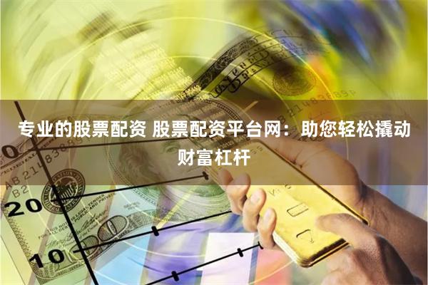 专业的股票配资 股票配资平台网：助您轻松撬动财富杠杆